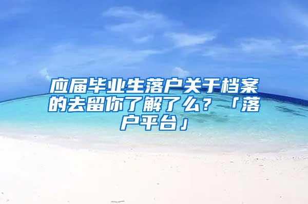 应届毕业生落户关于档案的去留你了解了么？「落户平台」