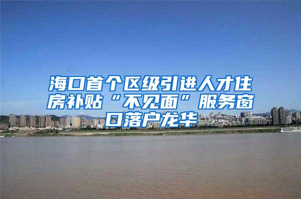 海口首个区级引进人才住房补贴“不见面”服务窗口落户龙华