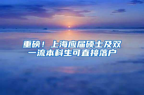 重磅！上海应届硕士及双一流本科生可直接落户