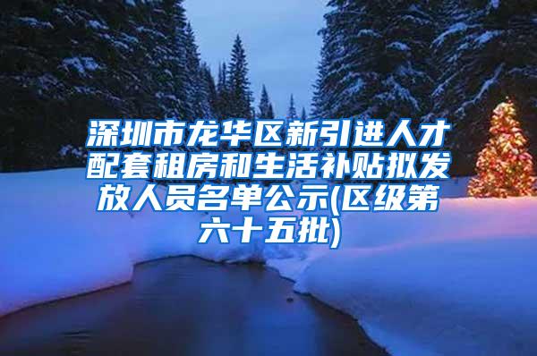 深圳市龙华区新引进人才配套租房和生活补贴拟发放人员名单公示(区级第六十五批)