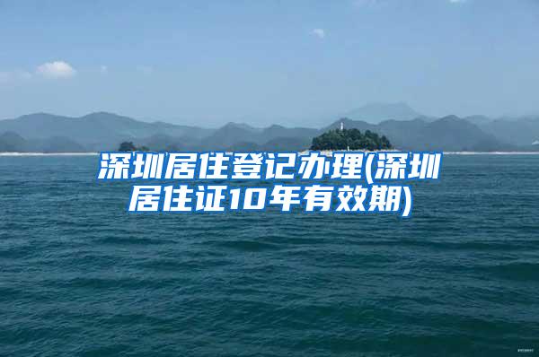 深圳居住登记办理(深圳居住证10年有效期)