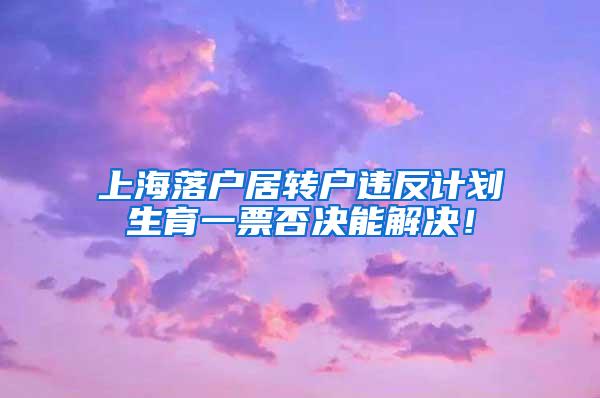 上海落户居转户违反计划生育一票否决能解决！