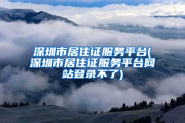 深圳市居住证服务平台(深圳市居住证服务平台网站登录不了)