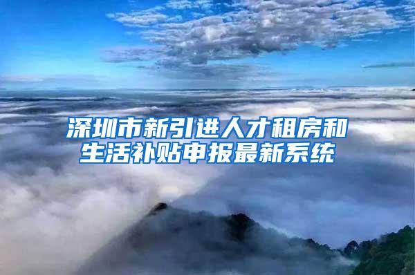 深圳市新引进人才租房和生活补贴申报最新系统