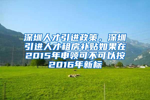 深圳人才引进政策，深圳引进人才租房补贴如果在2015年申领可不可以按2016年新标