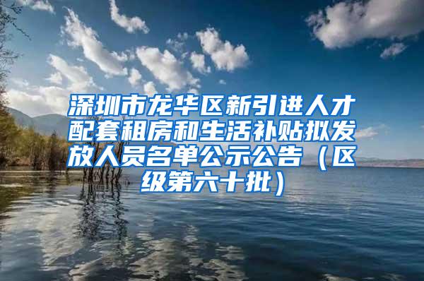 深圳市龙华区新引进人才配套租房和生活补贴拟发放人员名单公示公告（区级第六十批）