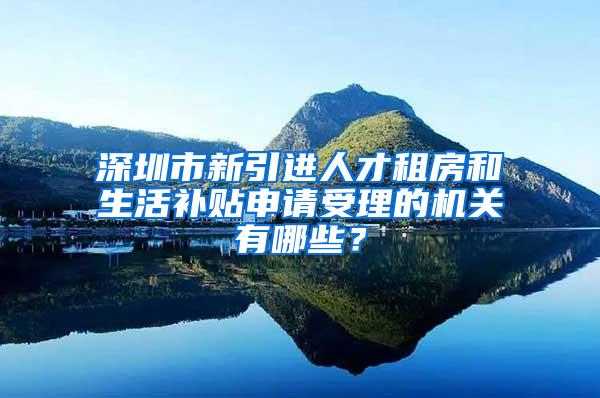 深圳市新引进人才租房和生活补贴申请受理的机关有哪些？