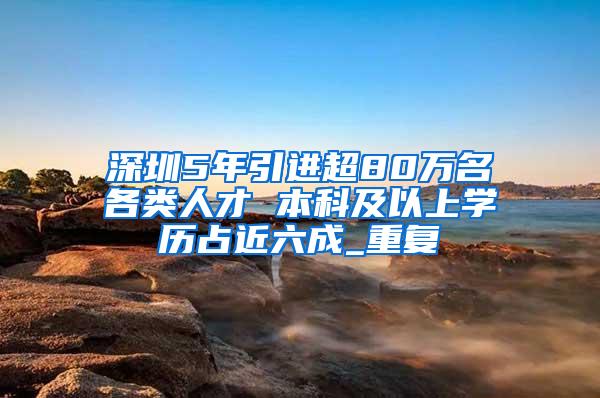 深圳5年引进超80万名各类人才 本科及以上学历占近六成_重复