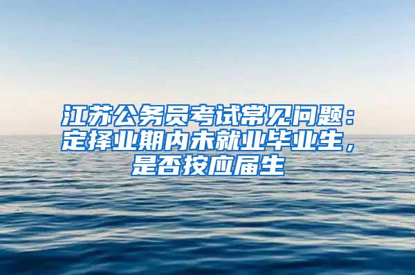 江苏公务员考试常见问题：定择业期内未就业毕业生，是否按应届生