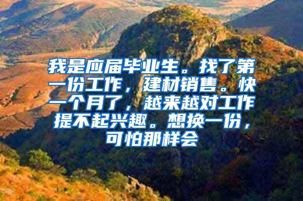 我是应届毕业生。找了第一份工作，建材销售。快一个月了，越来越对工作提不起兴趣。想换一份，可怕那样会