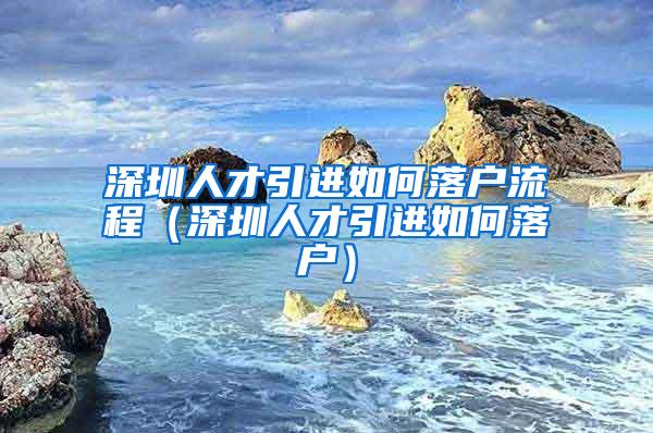 深圳人才引进如何落户流程（深圳人才引进如何落户）