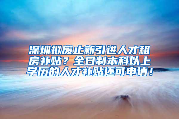 深圳拟废止新引进人才租房补贴？全日制本科以上学历的人才补贴还可申请！