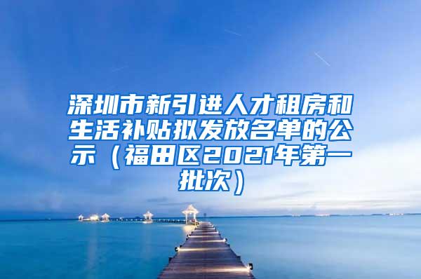 深圳市新引进人才租房和生活补贴拟发放名单的公示（福田区2021年第一批次）