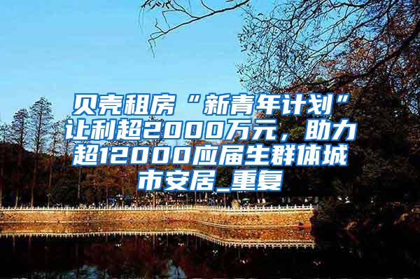 贝壳租房“新青年计划”让利超2000万元，助力超12000应届生群体城市安居_重复