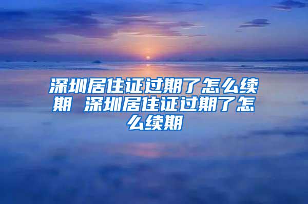 深圳居住证过期了怎么续期 深圳居住证过期了怎么续期