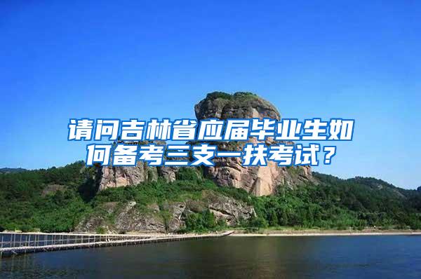 请问吉林省应届毕业生如何备考三支一扶考试？