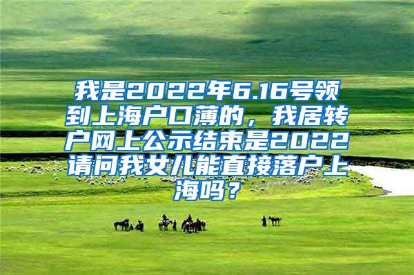 我是2022年6.16号领到上海户口薄的，我居转户网上公示结束是2022请问我女儿能直接落户上海吗？