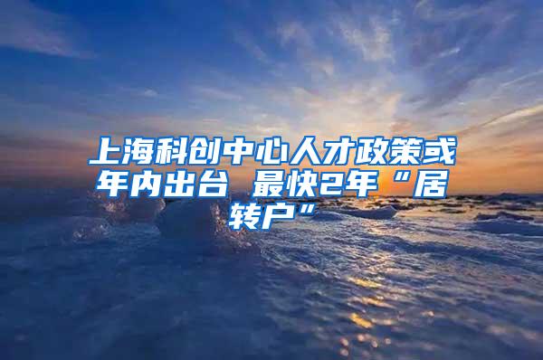 上海科创中心人才政策或年内出台 最快2年“居转户”