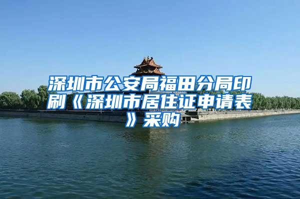 深圳市公安局福田分局印刷《深圳市居住证申请表》采购