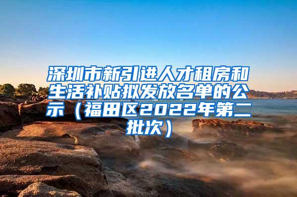 深圳市新引进人才租房和生活补贴拟发放名单的公示（福田区2022年第二批次）