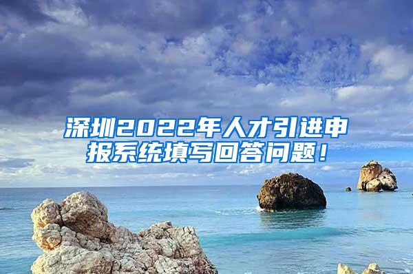 深圳2022年人才引进申报系统填写回答问题！