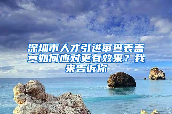 深圳市人才引进审查表盖章如何应对更有效果？我来告诉你