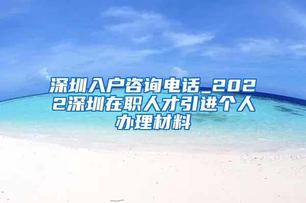 深圳入户咨询电话_2022深圳在职人才引进个人办理材料