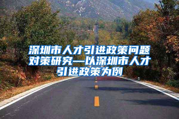 深圳市人才引进政策问题对策研究—以深圳市人才引进政策为例