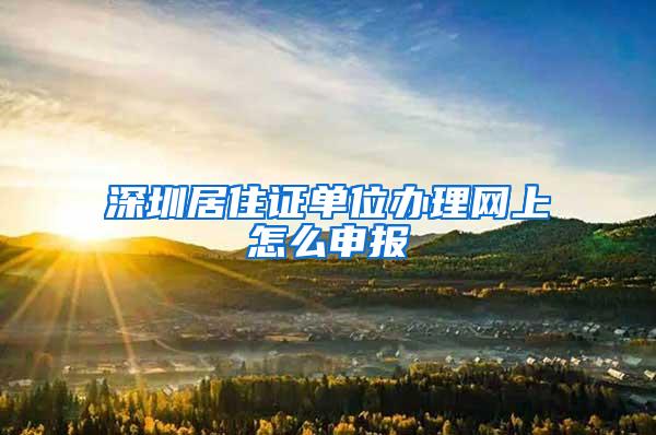 深圳居住证单位办理网上怎么申报