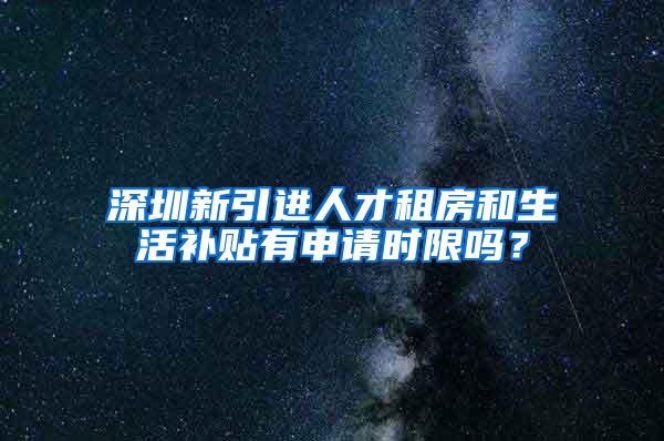 深圳新引进人才租房和生活补贴有申请时限吗？