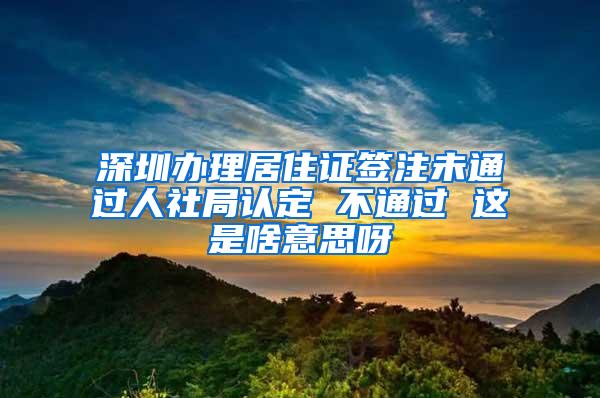 深圳办理居住证签注未通过人社局认定 不通过 这是啥意思呀