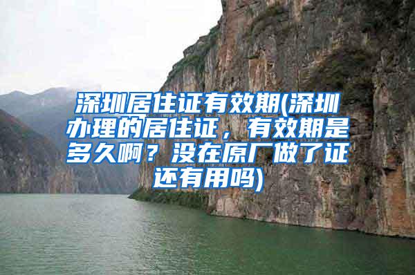 深圳居住证有效期(深圳办理的居住证，有效期是多久啊？没在原厂做了证还有用吗)