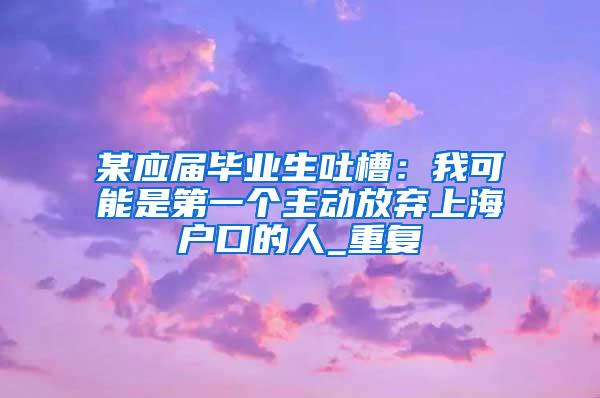 某应届毕业生吐槽：我可能是第一个主动放弃上海户口的人_重复