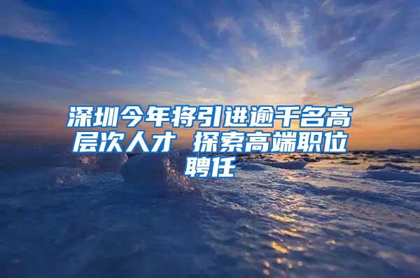 深圳今年将引进逾千名高层次人才 探索高端职位聘任