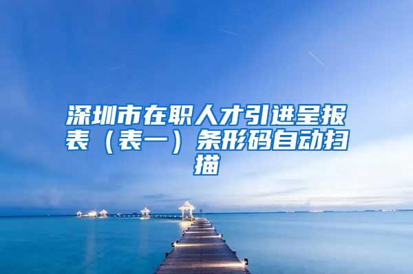 深圳市在职人才引进呈报表（表一）条形码自动扫描