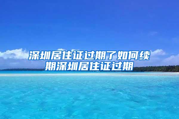 深圳居住证过期了如何续期深圳居住证过期