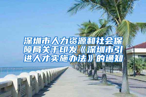 深圳市人力资源和社会保障局关于印发《深圳市引进人才实施办法》的通知