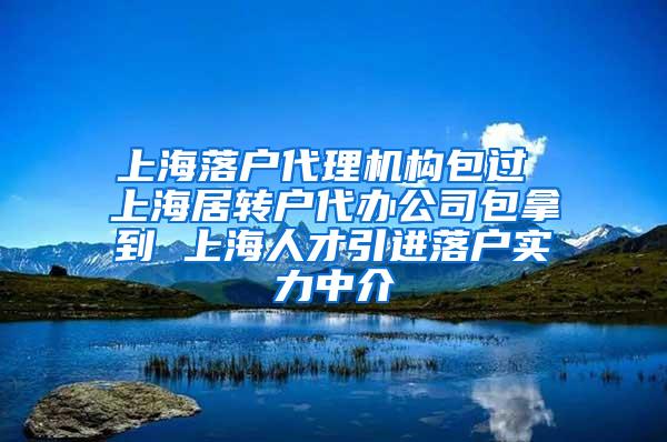 上海落户代理机构包过 上海居转户代办公司包拿到 上海人才引进落户实力中介