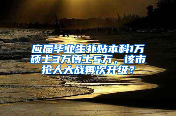 应届毕业生补贴本科1万硕士3万博士5万，该市抢人大战再次升级？