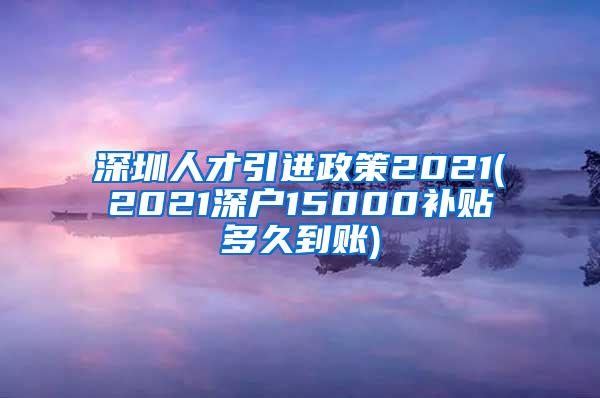 深圳人才引进政策2021(2021深户15000补贴多久到账)