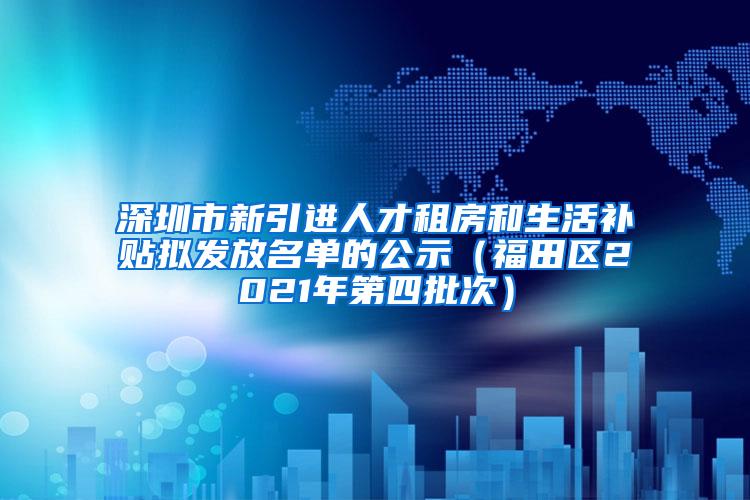 深圳市新引进人才租房和生活补贴拟发放名单的公示（福田区2021年第四批次）
