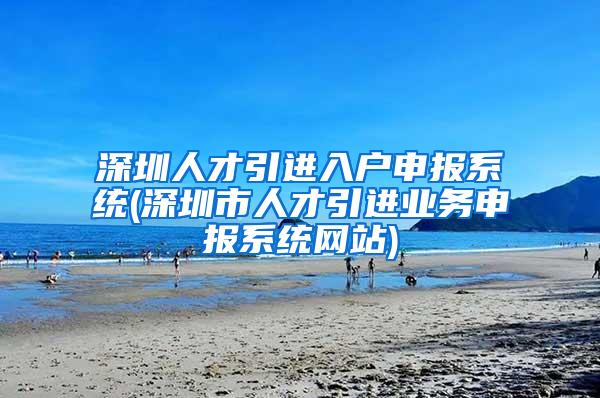 深圳人才引进入户申报系统(深圳市人才引进业务申报系统网站)