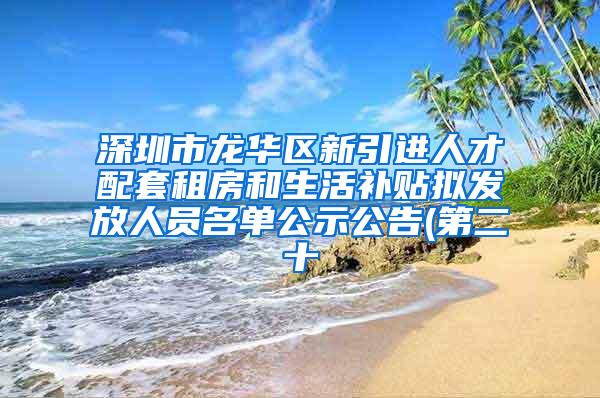 深圳市龙华区新引进人才配套租房和生活补贴拟发放人员名单公示公告(第二十