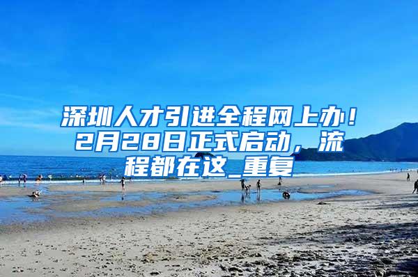 深圳人才引进全程网上办！2月28日正式启动，流程都在这_重复
