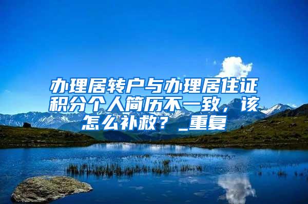 办理居转户与办理居住证积分个人简历不一致，该怎么补救？_重复