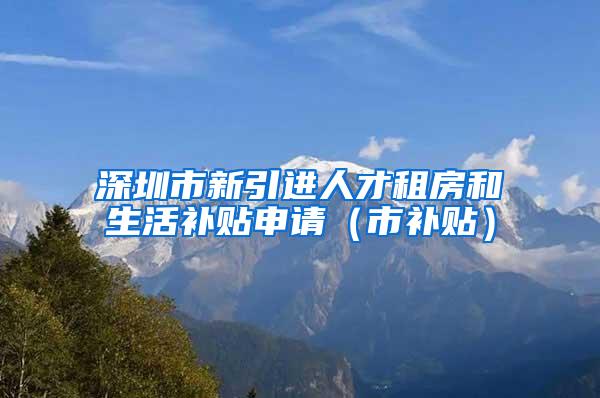 深圳市新引进人才租房和生活补贴申请（市补贴）