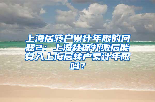 上海居转户累计年限的问题2：上海社保补缴后能算入上海居转户累计年限吗？