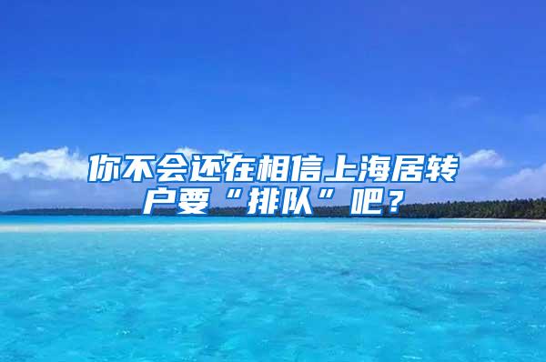 你不会还在相信上海居转户要“排队”吧？