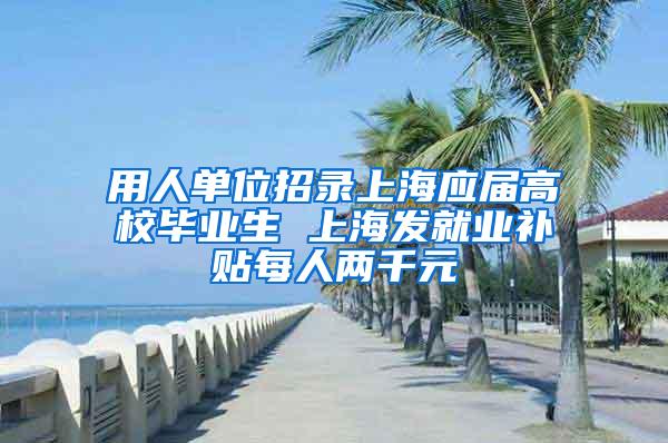 用人单位招录上海应届高校毕业生 上海发就业补贴每人两千元