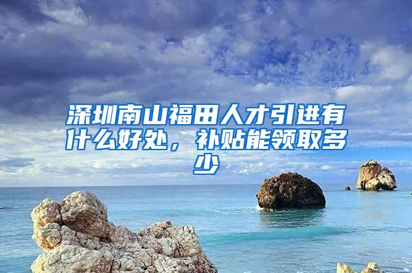 深圳南山福田人才引进有什么好处，补贴能领取多少